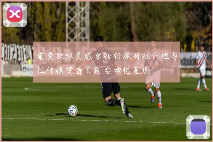 前曼联球员威尔转行旅游社代理与拉什福德昔日同台回忆重现