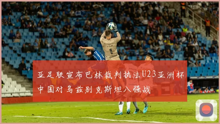亚足联宣布巴林裁判执法U23亚洲杯中国对乌兹别克斯坦八强战