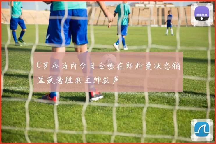 C罗和马内今日合练在即科曼状态稍显疲惫胜利主帅发声
