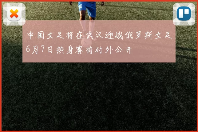 中国女足将在武汉迎战俄罗斯女足6月7日热身赛将对外公开