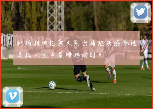 托纳利回忆意大利出局经历感慨这是我人生中最糟糕的时刻