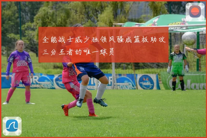 全能战士威少独领风骚成篮板助攻三分王者的唯一球员