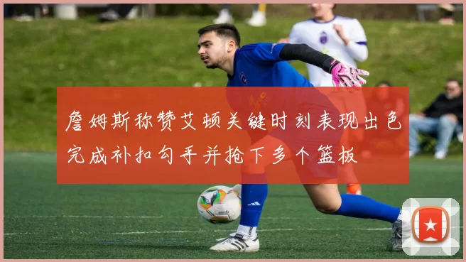 詹姆斯称赞艾顿关键时刻表现出色完成补扣勾手并抢下多个篮板
