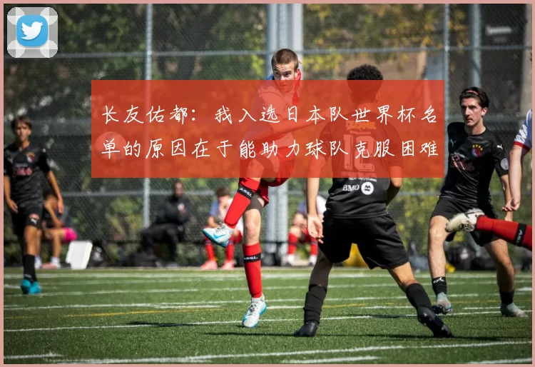 长友佑都：我入选日本队世界杯名单的原因在于能助力球队克服困难