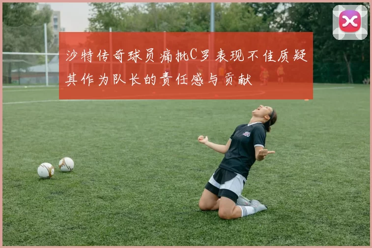 沙特传奇球员痛批C罗表现不佳质疑其作为队长的责任感与贡献