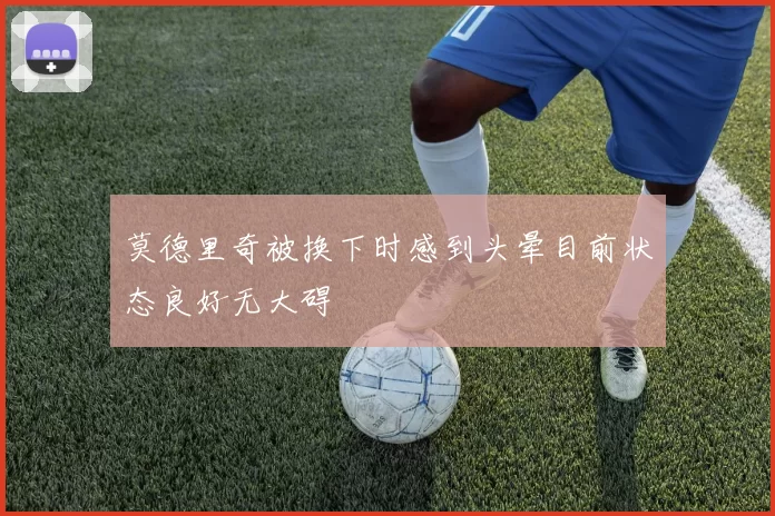 莫德里奇被换下时感到头晕目前状态良好无大碍