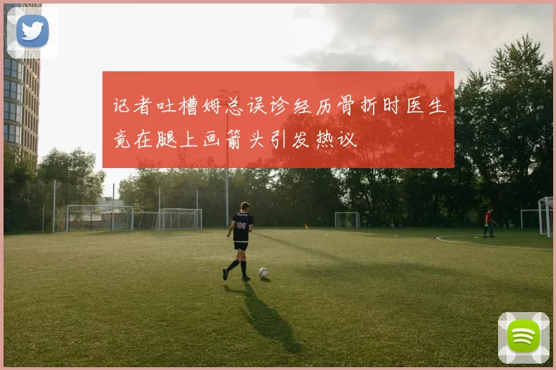记者吐槽姆总误诊经历骨折时医生竟在腿上画箭头引发热议