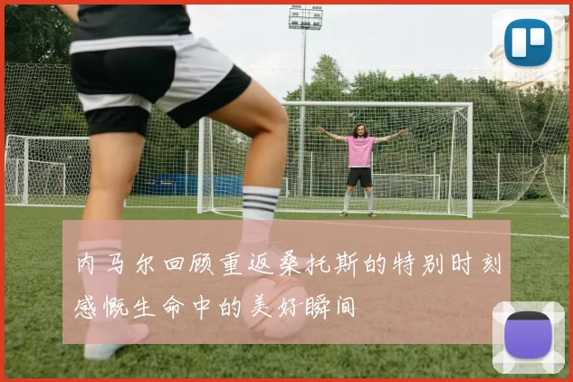 内马尔回顾重返桑托斯的特别时刻感慨生命中的美好瞬间