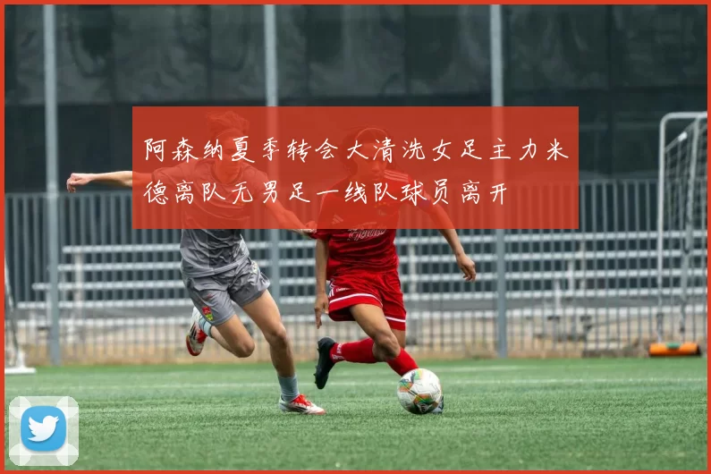 阿森纳夏季转会大清洗女足主力米德离队无男足一线队球员离开