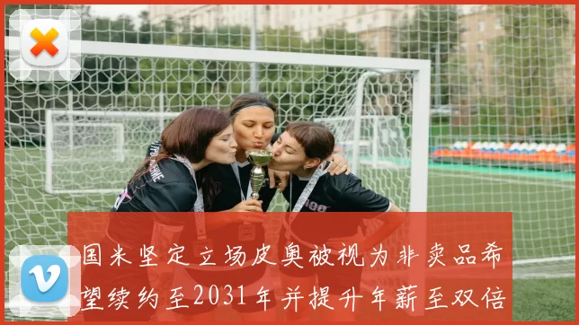 国米坚定立场皮奥被视为非卖品希望续约至2031年并提升年薪至双倍水平