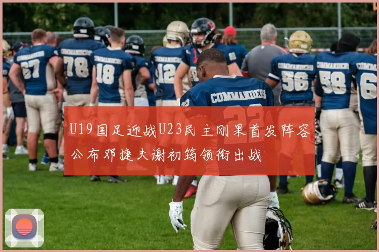 U19国足迎战U23民主刚果首发阵容公布邓捷夫谢初筠领衔出战