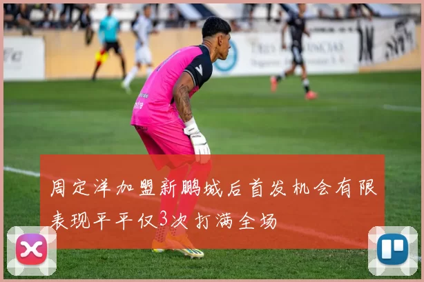 周定洋加盟新鹏城后首发机会有限表现平平仅3次打满全场