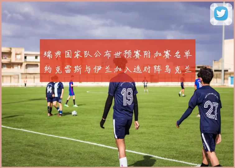 瑞典国家队公布世预赛附加赛名单约克雷斯与伊兰加入选对阵乌克兰