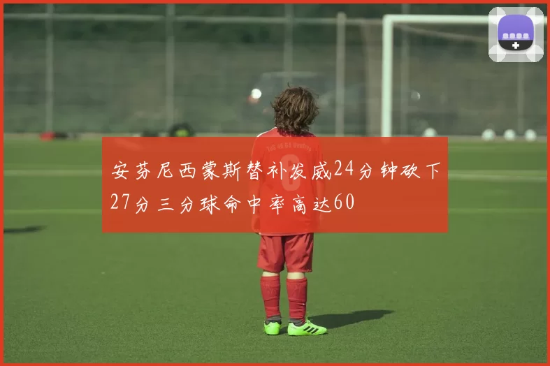 安芬尼西蒙斯替补发威24分钟砍下27分三分球命中率高达60