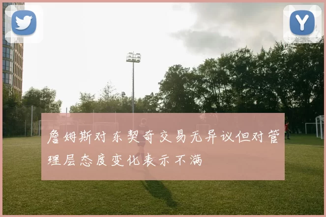 詹姆斯对东契奇交易无异议但对管理层态度变化表示不满