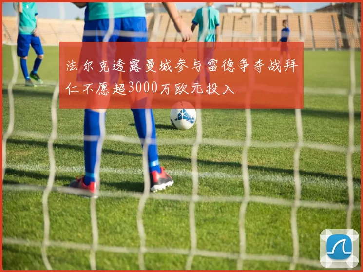 法尔克透露曼城参与雷德争夺战拜仁不愿超3000万欧元投入