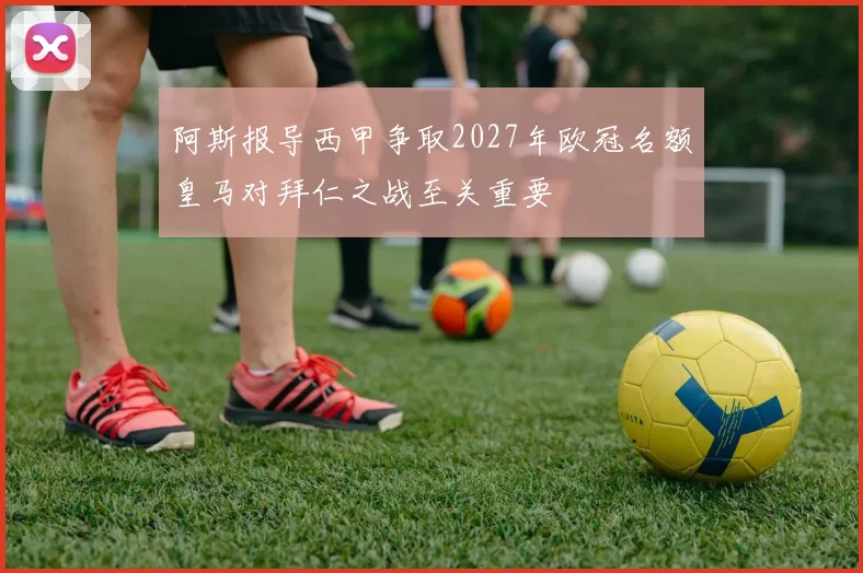 阿斯报导西甲争取2027年欧冠名额皇马对拜仁之战至关重要