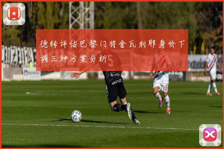 德转评估巴黎门将舍瓦利耶身价下调三种方案分析