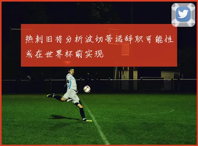 热刺旧将分析波切蒂诺辞职可能性或在世界杯前实现