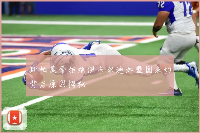 斯帕莱蒂拒绝伊卡尔迪加盟国米的背后原因揭秘