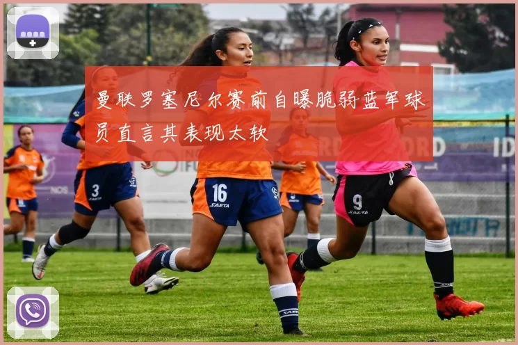 曼联罗塞尼尔赛前自曝脆弱蓝军球员直言其表现太软