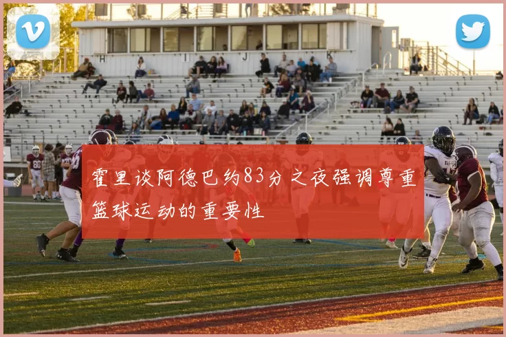 霍里谈阿德巴约83分之夜强调尊重篮球运动的重要性