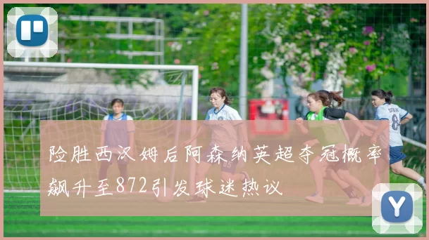 险胜西汉姆后阿森纳英超夺冠概率飙升至872引发球迷热议